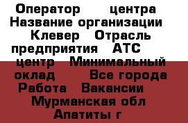 Оператор Call-центра › Название организации ­ Клевер › Отрасль предприятия ­ АТС, call-центр › Минимальный оклад ­ 1 - Все города Работа » Вакансии   . Мурманская обл.,Апатиты г.